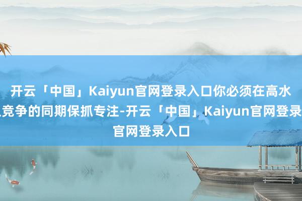 开云「中国」Kaiyun官网登录入口你必须在高水平上竞争的同期保抓专注-开云「中国」Kaiyun官网登录入口