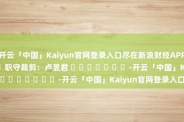 开云「中国」Kaiyun官网登录入口尽在新浪财经APP 职守裁剪:卢昱君 -开云「中国」Kaiyun官网登录入口