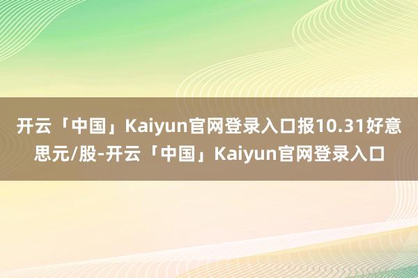 开云「中国」Kaiyun官网登录入口报10.31好意思元/股-开云「中国」Kaiyun官网登录入口