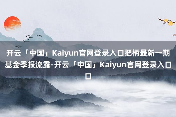 开云「中国」Kaiyun官网登录入口把柄最新一期基金季报流露-开云「中国」Kaiyun官网登录入口