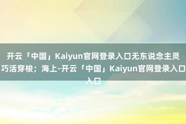 开云「中国」Kaiyun官网登录入口无东说念主灵巧活穿梭；海上-开云「中国」Kaiyun官网登录入口