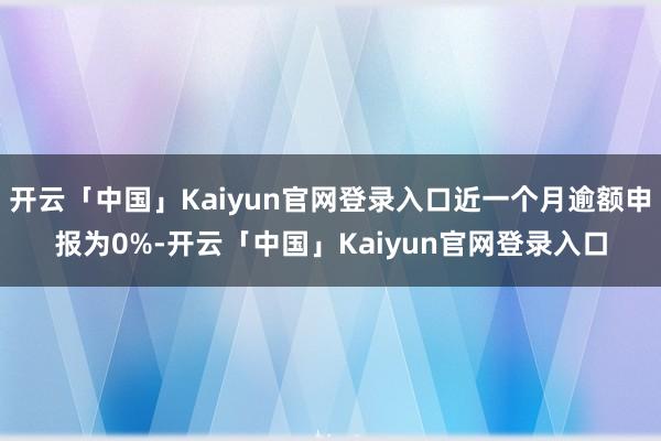 开云「中国」Kaiyun官网登录入口近一个月逾额申报为0%-开云「中国」Kaiyun官网登录入口