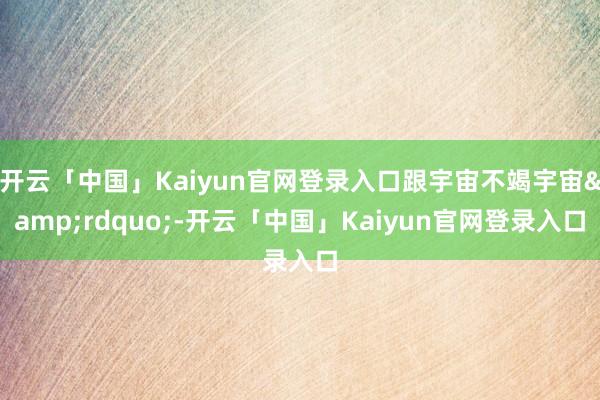 开云「中国」Kaiyun官网登录入口跟宇宙不竭宇宙&rdquo;-开云「中国」Kaiyun官网登录入口
