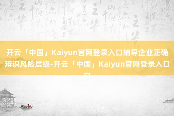 开云「中国」Kaiyun官网登录入口辅导企业正确辨识风险层级-开云「中国」Kaiyun官网登录入口
