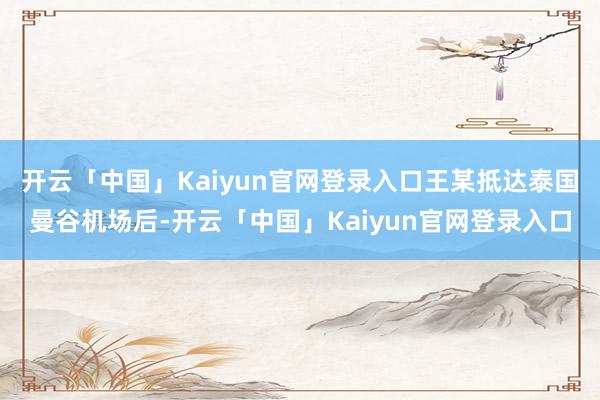开云「中国」Kaiyun官网登录入口王某抵达泰国曼谷机场后-开云「中国」Kaiyun官网登录入口
