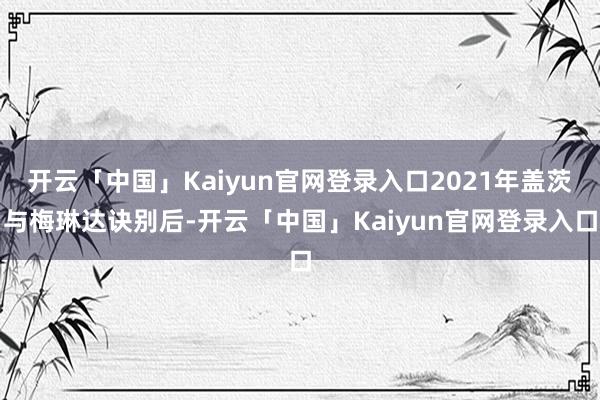 开云「中国」Kaiyun官网登录入口2021年盖茨与梅琳达诀别后-开云「中国」Kaiyun官网登录入口