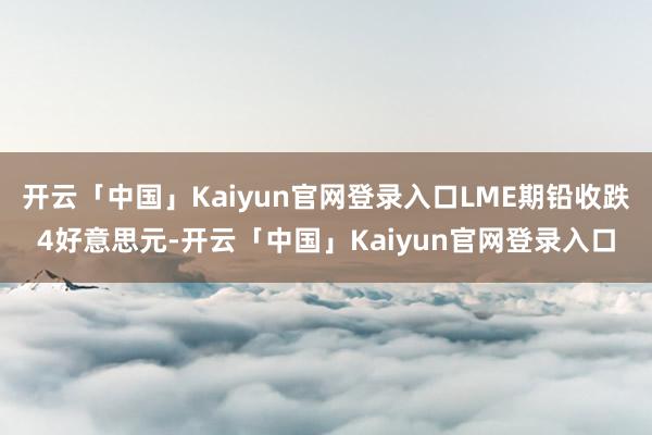 开云「中国」Kaiyun官网登录入口LME期铅收跌4好意思元-开云「中国」Kaiyun官网登录入口