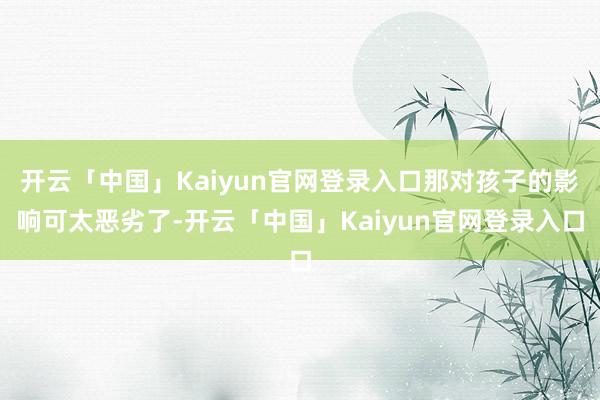 开云「中国」Kaiyun官网登录入口那对孩子的影响可太恶劣了-开云「中国」Kaiyun官网登录入口