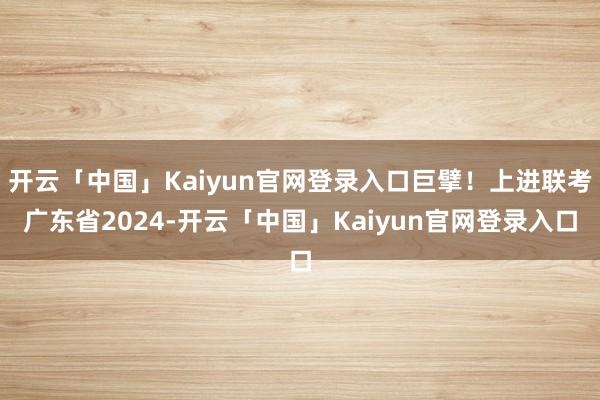 开云「中国」Kaiyun官网登录入口巨擘！上进联考广东省2024-开云「中国」Kaiyun官网登录入口
