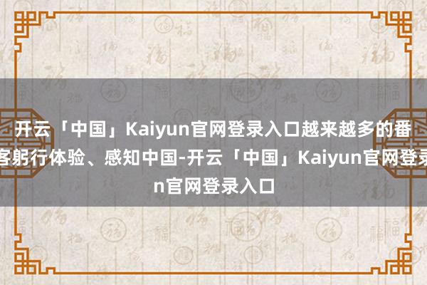 开云「中国」Kaiyun官网登录入口越来越多的番邦游客躬行体验、感知中国-开云「中国」Kaiyun官网登录入口