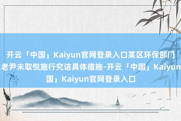 开云「中国」Kaiyun官网登录入口某区环保部门精采东说念主老尹未取悦施行究诘具体措施-开云「中国」Kaiyun官网登录入口
