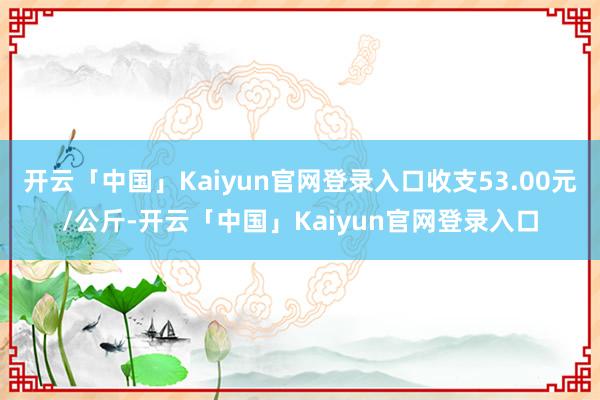 开云「中国」Kaiyun官网登录入口收支53.00元/公斤-开云「中国」Kaiyun官网登录入口