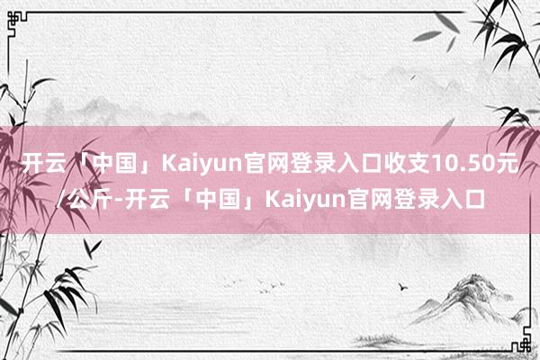 开云「中国」Kaiyun官网登录入口收支10.50元/公斤-开云「中国」Kaiyun官网登录入口