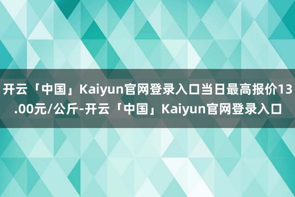 开云「中国」Kaiyun官网登录入口当日最高报价13.00元/公斤-开云「中国」Kaiyun官网登录入口
