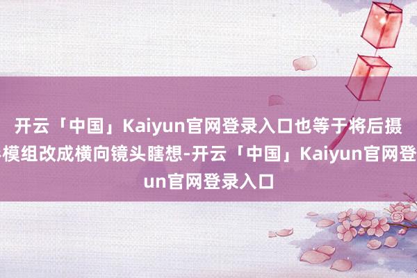 开云「中国」Kaiyun官网登录入口也等于将后摄的矩形模组改成横向镜头瞎想-开云「中国」Kaiyun官网登录入口