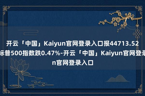 开云「中国」Kaiyun官网登录入口报44713.52点；标普500指数跌0.47%-开云「中国」Kaiyun官网登录入口