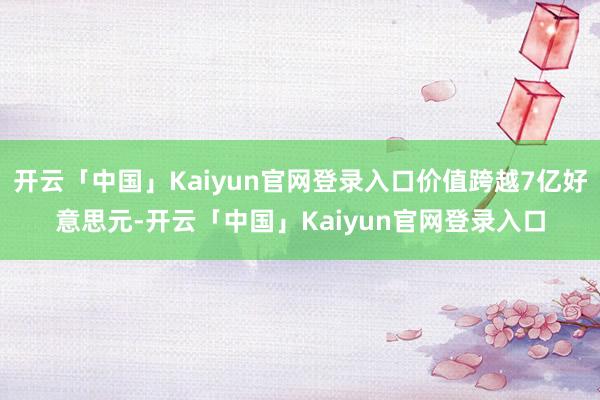 开云「中国」Kaiyun官网登录入口价值跨越7亿好意思元-开云「中国」Kaiyun官网登录入口