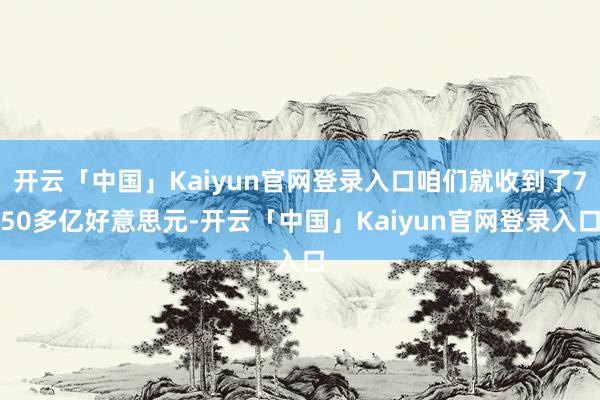 开云「中国」Kaiyun官网登录入口咱们就收到了750多亿好意思元-开云「中国」Kaiyun官网登录入口