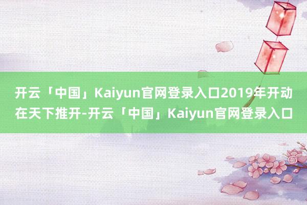 开云「中国」Kaiyun官网登录入口2019年开动在天下推开-开云「中国」Kaiyun官网登录入口