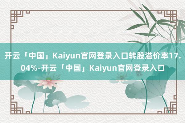 开云「中国」Kaiyun官网登录入口转股溢价率17.04%-开云「中国」Kaiyun官网登录入口