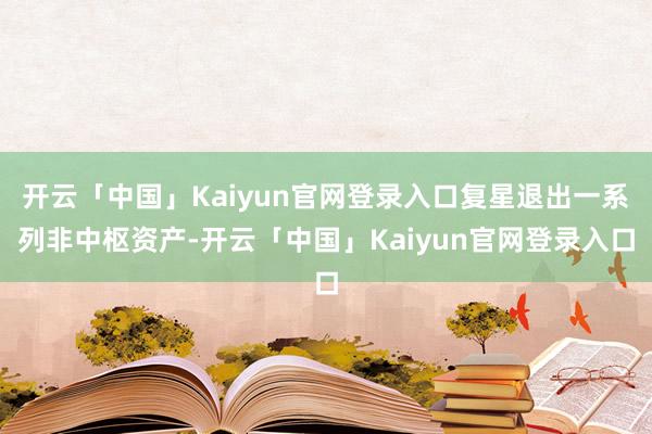 开云「中国」Kaiyun官网登录入口复星退出一系列非中枢资产-开云「中国」Kaiyun官网登录入口