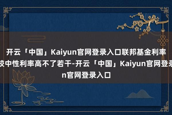 开云「中国」Kaiyun官网登录入口联邦基金利率可能较中性利率高不了若干-开云「中国」Kaiyun官网登录入口