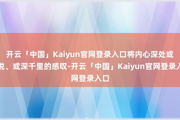 开云「中国」Kaiyun官网登录入口将内心深处或喜悦、或深千里的感叹-开云「中国」Kaiyun官网登录入口