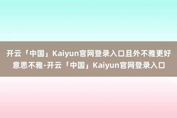 开云「中国」Kaiyun官网登录入口且外不雅更好意思不雅-开云「中国」Kaiyun官网登录入口