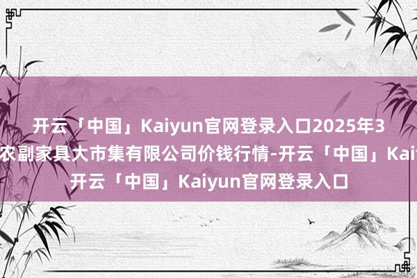 开云「中国」Kaiyun官网登录入口2025年3月7日武汉白沙洲农副家具大市集有限公司价钱行情-开云「中国」Kaiyun官网登录入口