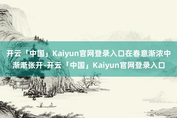 开云「中国」Kaiyun官网登录入口在春意渐浓中渐渐张开-开云「中国」Kaiyun官网登录入口