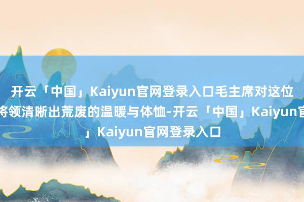 开云「中国」Kaiyun官网登录入口毛主席对这位军功赫赫的将领清晰出荒废的温暖与体恤-开云「中国」Kaiyun官网登录入口