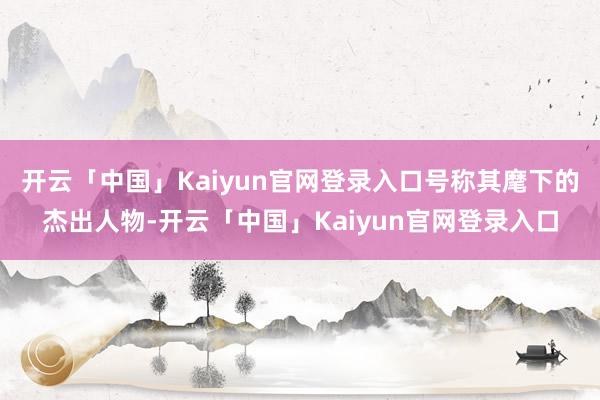 开云「中国」Kaiyun官网登录入口号称其麾下的杰出人物-开云「中国」Kaiyun官网登录入口
