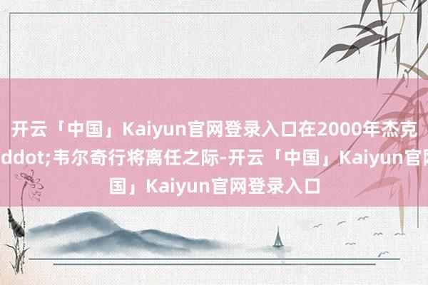 开云「中国」Kaiyun官网登录入口在2000年杰克&middot;韦尔奇行将离任之际-开云「中国」Kaiyun官网登录入口
