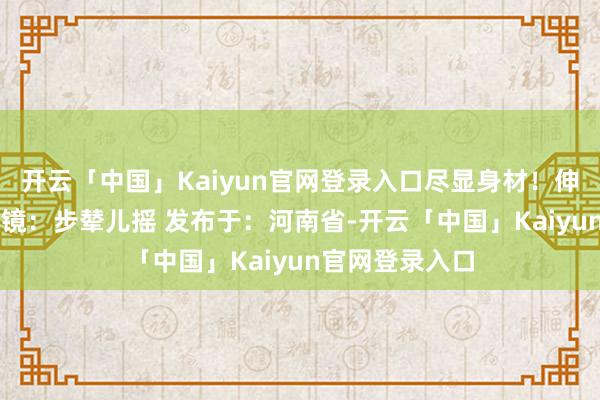 开云「中国」Kaiyun官网登录入口尽显身材！伸开剩余43%出镜：步辇儿摇 发布于：河南省-开云「中国」Kaiyun官网登录入口
