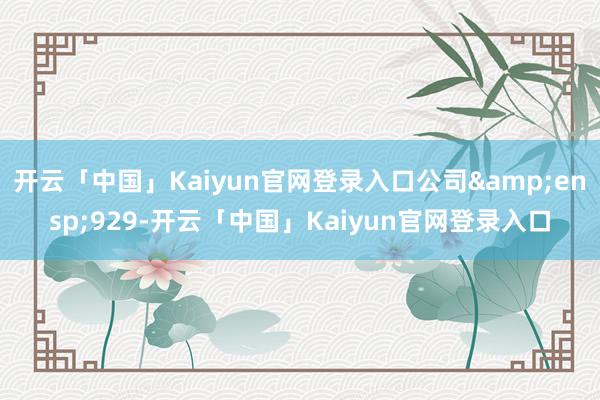 开云「中国」Kaiyun官网登录入口公司&ensp;929-开云「中国」Kaiyun官网登录入口