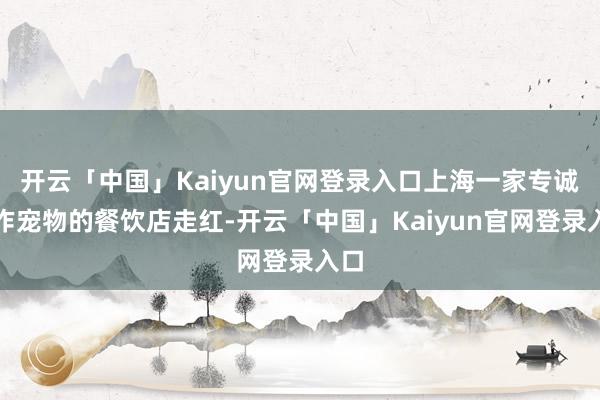 开云「中国」Kaiyun官网登录入口上海一家专诚工作宠物的餐饮店走红-开云「中国」Kaiyun官网登录入口