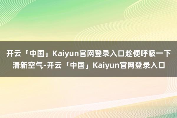 开云「中国」Kaiyun官网登录入口趁便呼吸一下清新空气-开云「中国」Kaiyun官网登录入口