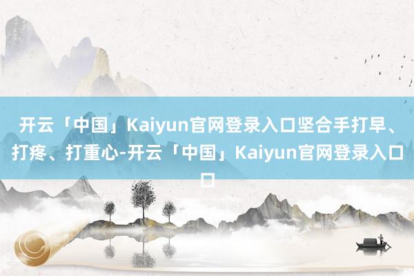 开云「中国」Kaiyun官网登录入口坚合手打早、打疼、打重心-开云「中国」Kaiyun官网登录入口