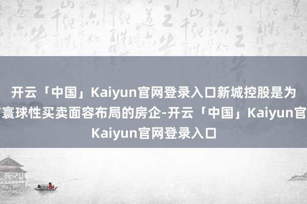 开云「中国」Kaiyun官网登录入口新城控股是为数未几领有寰球性买卖面容布局的房企-开云「中国」Kaiyun官网登录入口