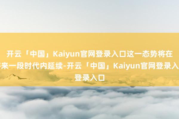 开云「中国」Kaiyun官网登录入口这一态势将在将来一段时代内延续-开云「中国」Kaiyun官网登录入口