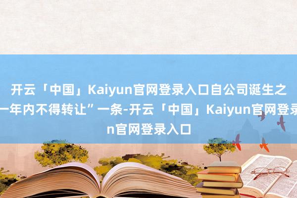 开云「中国」Kaiyun官网登录入口自公司诞生之日起一年内不得转让”一条-开云「中国」Kaiyun官网登录入口
