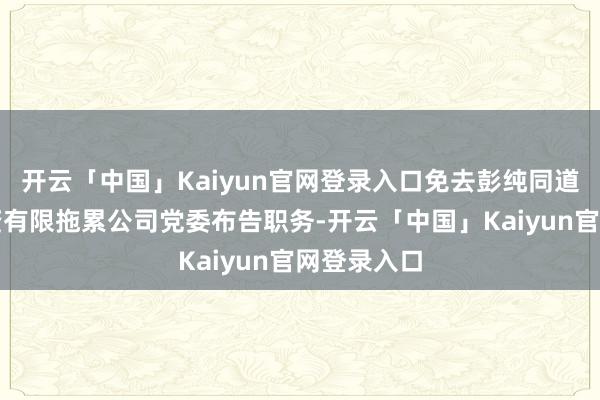 开云「中国」Kaiyun官网登录入口免去彭纯同道的中国投资有限拖累公司党委布告职务-开云「中国」Kaiyun官网登录入口