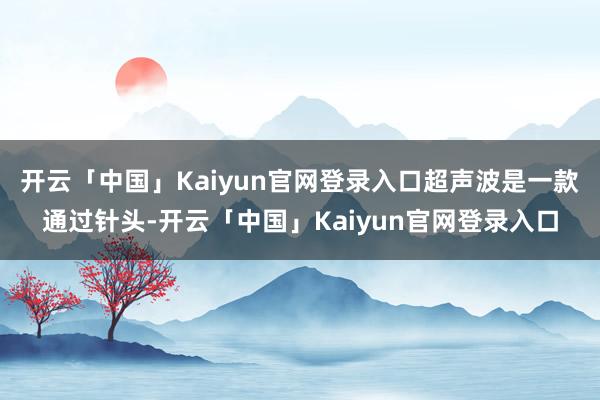 开云「中国」Kaiyun官网登录入口超声波是一款通过针头-开云「中国」Kaiyun官网登录入口