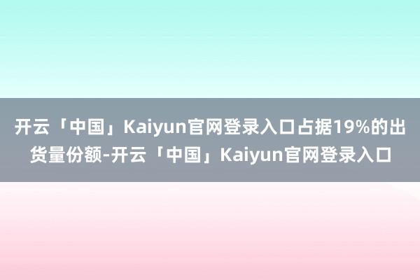 开云「中国」Kaiyun官网登录入口占据19%的出货量份额-开云「中国」Kaiyun官网登录入口