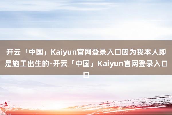 开云「中国」Kaiyun官网登录入口因为我本人即是施工出生的-开云「中国」Kaiyun官网登录入口