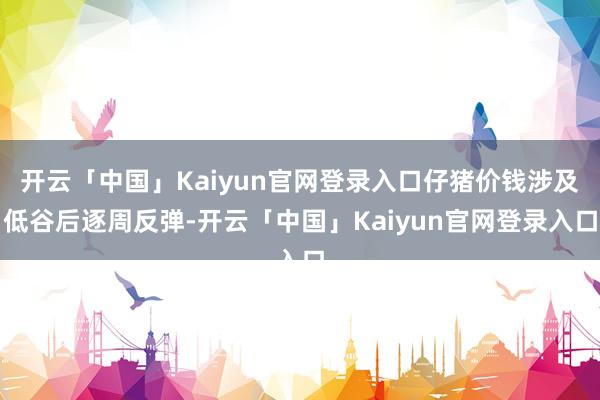 开云「中国」Kaiyun官网登录入口仔猪价钱涉及低谷后逐周反弹-开云「中国」Kaiyun官网登录入口