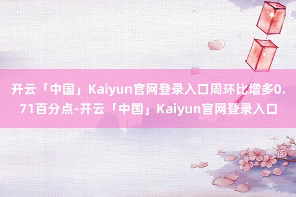 开云「中国」Kaiyun官网登录入口周环比增多0.71百分点-开云「中国」Kaiyun官网登录入口