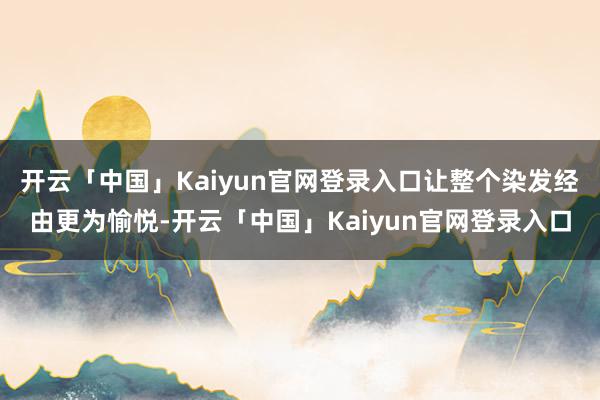 开云「中国」Kaiyun官网登录入口让整个染发经由更为愉悦-开云「中国」Kaiyun官网登录入口