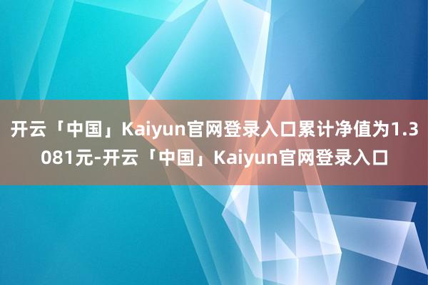 开云「中国」Kaiyun官网登录入口累计净值为1.3081元-开云「中国」Kaiyun官网登录入口