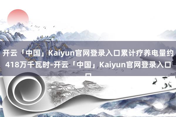 开云「中国」Kaiyun官网登录入口累计疗养电量约418万千瓦时-开云「中国」Kaiyun官网登录入口